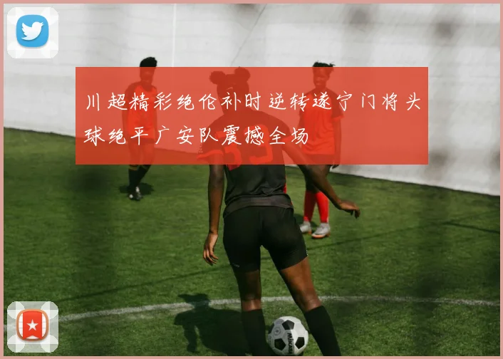 川超精彩绝伦补时逆转遂宁门将头球绝平广安队震撼全场