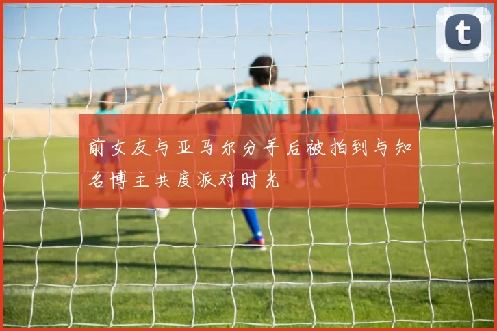 前女友与亚马尔分手后被拍到与知名博主共度派对时光