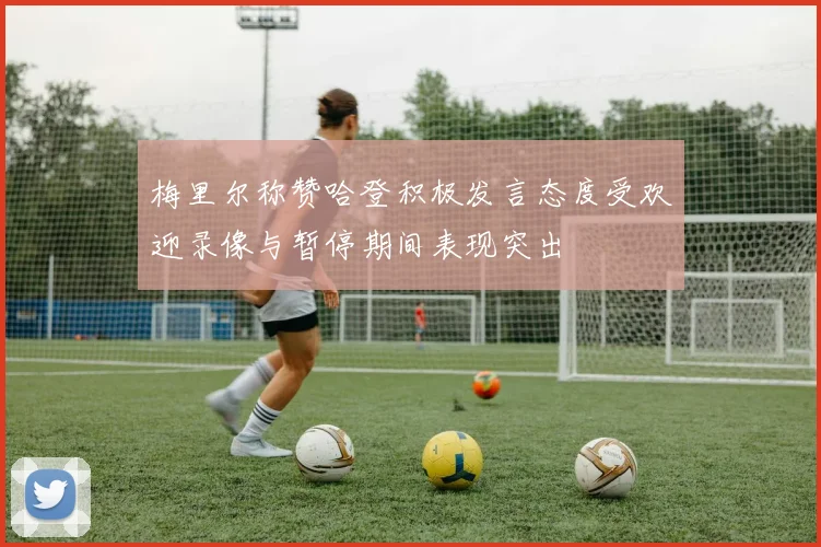 梅里尔称赞哈登积极发言态度受欢迎录像与暂停期间表现突出