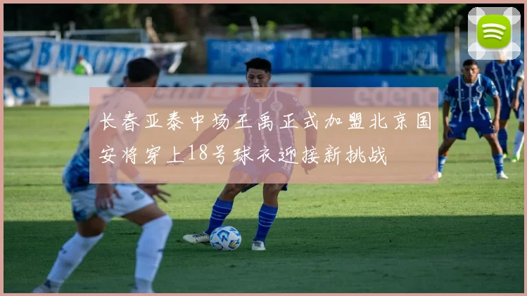 长春亚泰中场王禹正式加盟北京国安将穿上18号球衣迎接新挑战