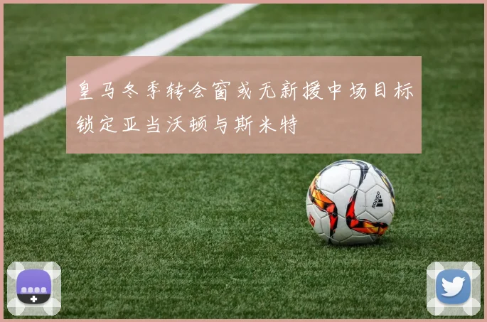 皇马冬季转会窗或无新援中场目标锁定亚当沃顿与斯米特