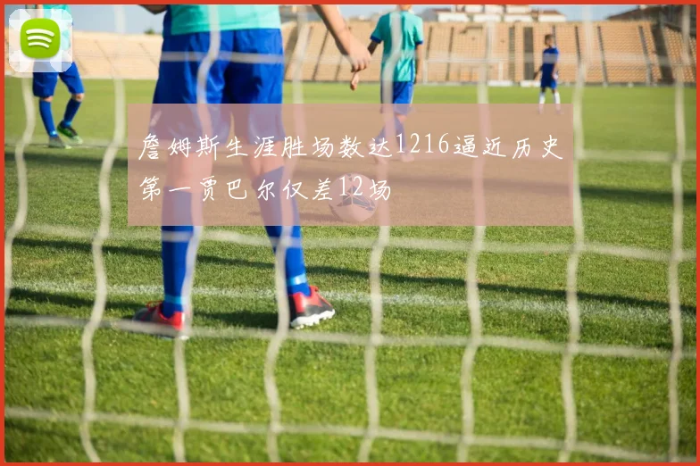 詹姆斯生涯胜场数达1216逼近历史第一贾巴尔仅差12场