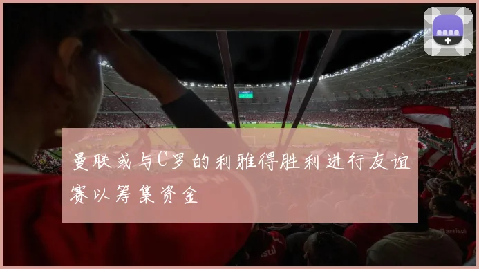 曼联或与C罗的利雅得胜利进行友谊赛以筹集资金