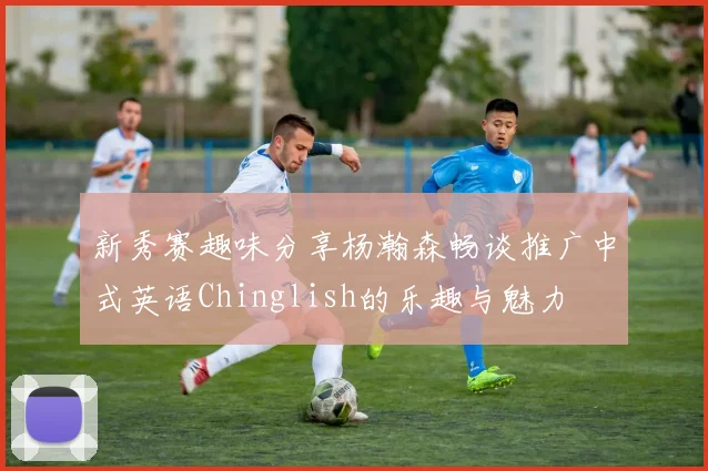 新秀赛趣味分享杨瀚森畅谈推广中式英语Chinglish的乐趣与魅力