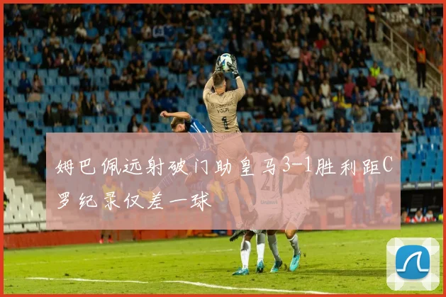 姆巴佩远射破门助皇马3-1胜利距C罗纪录仅差一球