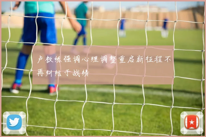 卢教练强调心理调整重启新征程不再纠结于战绩