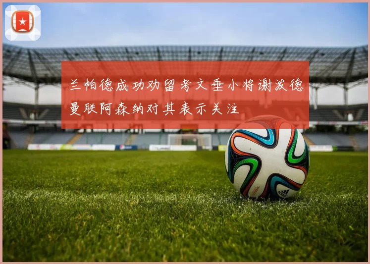 兰帕德成功劝留考文垂小将谢泼德曼联阿森纳对其表示关注