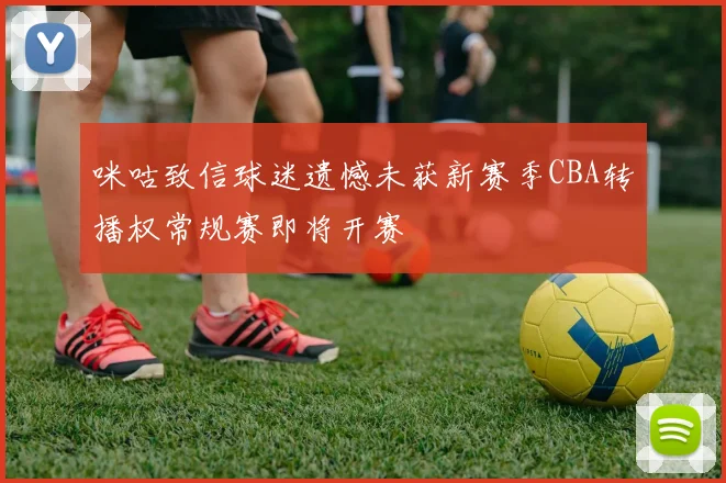 咪咕致信球迷遗憾未获新赛季CBA转播权常规赛即将开赛