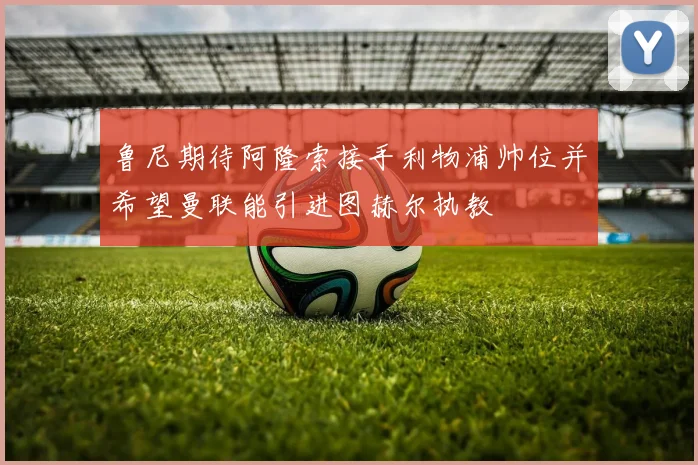 鲁尼期待阿隆索接手利物浦帅位并希望曼联能引进图赫尔执教