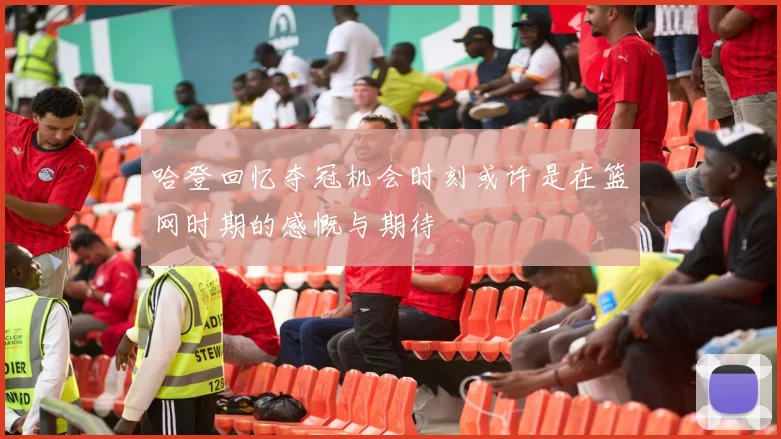 哈登回忆夺冠机会时刻或许是在篮网时期的感慨与期待