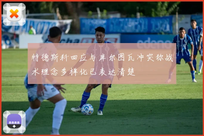 特德斯科回应与库尔图瓦冲突称战术理念多样化已表达清楚