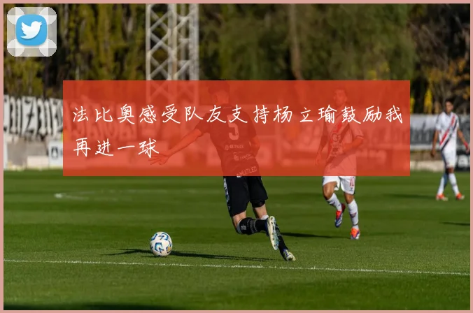 法比奥感受队友支持杨立瑜鼓励我再进一球