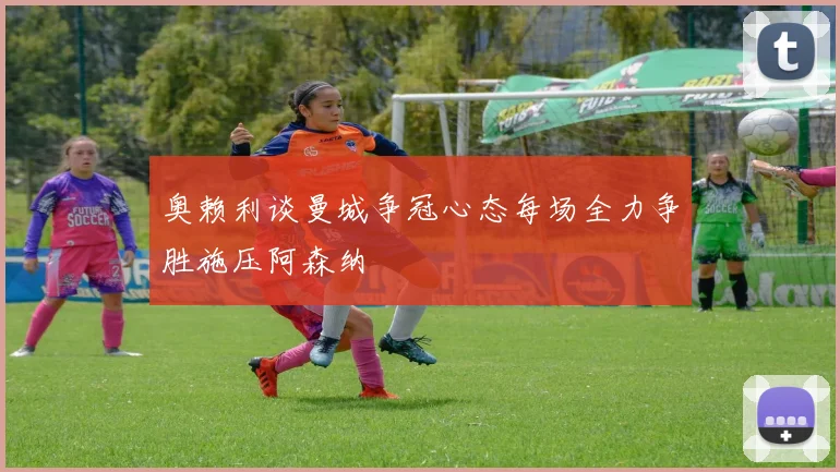 奥赖利谈曼城争冠心态每场全力争胜施压阿森纳