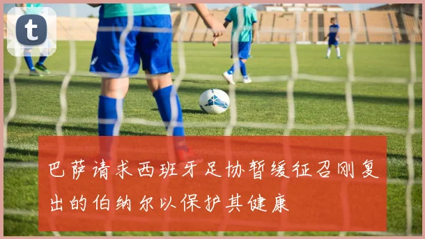 巴萨请求西班牙足协暂缓征召刚复出的伯纳尔以保护其健康
