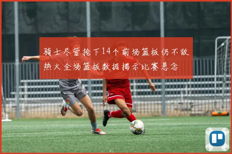 骑士尽管抢下14个前场篮板仍不敌热火全场篮板数据揭示比赛悬念