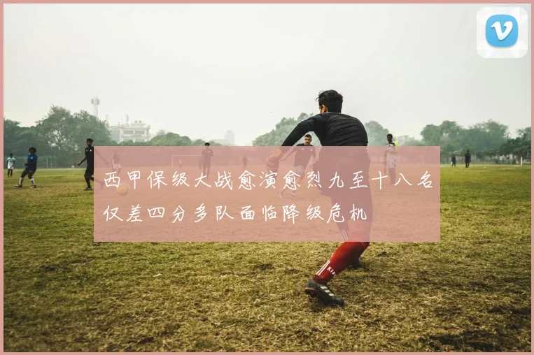 西甲保级大战愈演愈烈九至十八名仅差四分多队面临降级危机