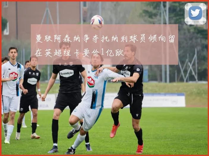 曼联阿森纳争夺托纳利球员倾向留在英超纽卡要价1亿欧