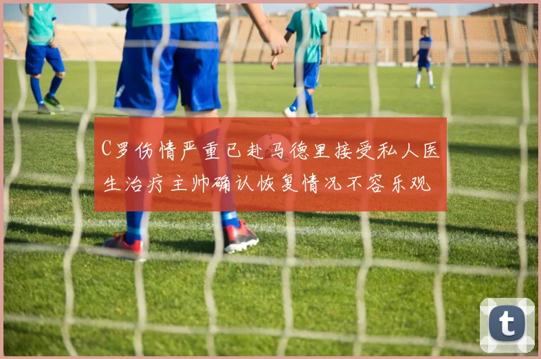 C罗伤情严重已赴马德里接受私人医生治疗主帅确认恢复情况不容乐观