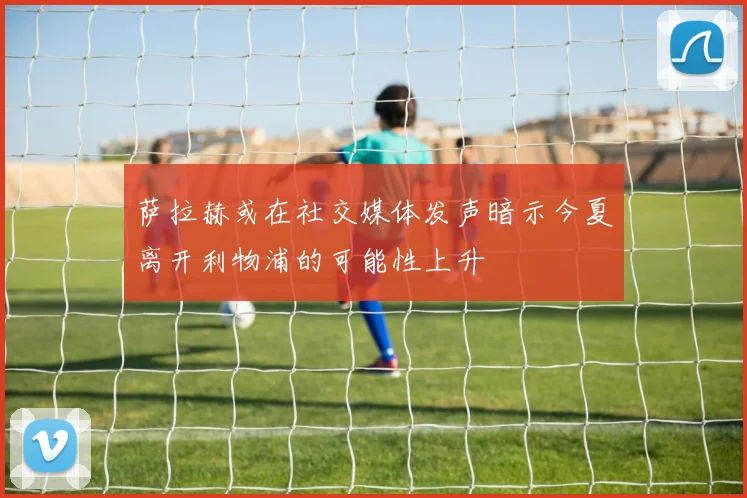 萨拉赫或在社交媒体发声暗示今夏离开利物浦的可能性上升