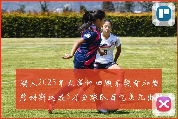 湖人2025年大事件回顾东契奇加盟詹姆斯达成5万分球队百亿美元出售