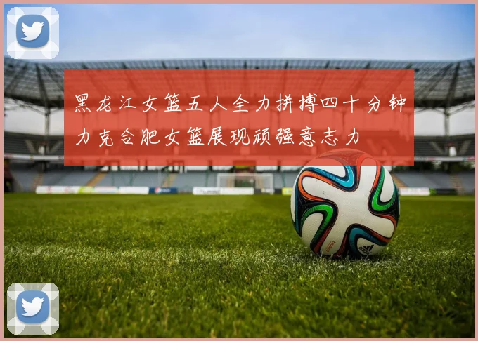 黑龙江女篮五人全力拼搏四十分钟力克合肥女篮展现顽强意志力