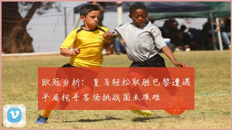 欧冠分析：皇马轻松取胜巴黎遭遇平局枪手客场挑战国米艰难
