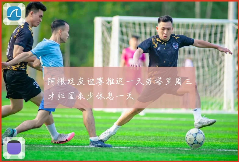 阿根廷友谊赛推迟一天劳塔罗周三才归国米少休息一天