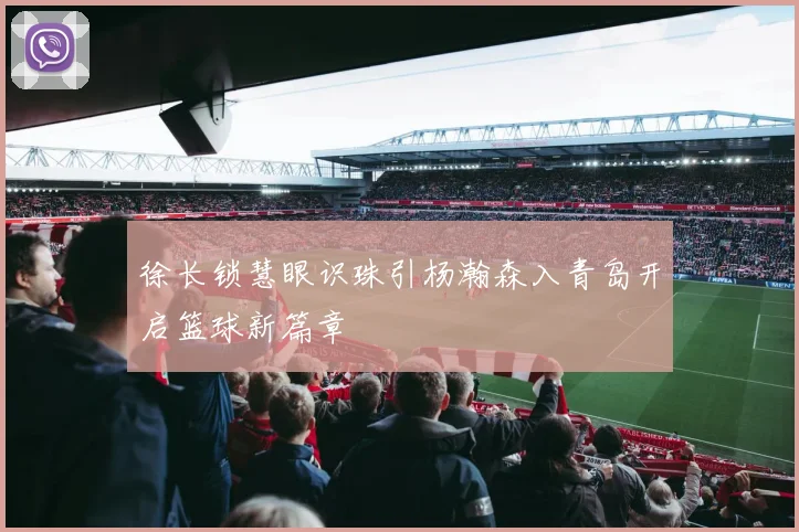 徐长锁慧眼识珠引杨瀚森入青岛开启篮球新篇章