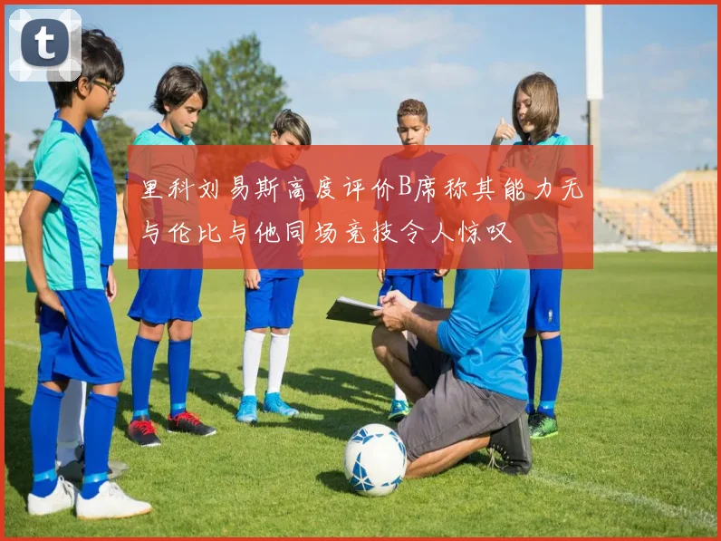 里科刘易斯高度评价B席称其能力无与伦比与他同场竞技令人惊叹