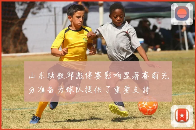 山东助教邱彪停赛影响显著赛前充分准备为球队提供了重要支持