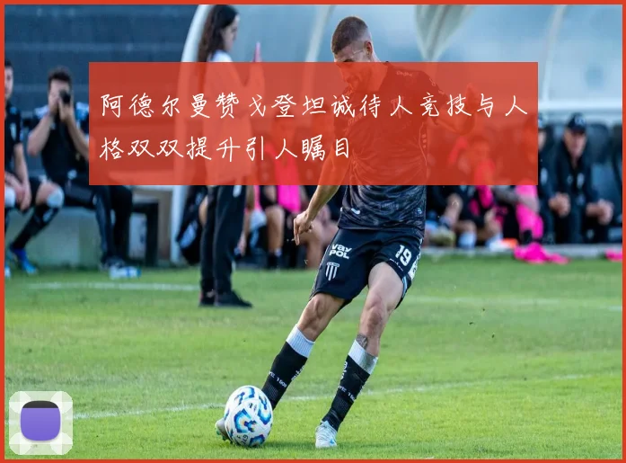 阿德尔曼赞戈登坦诚待人竞技与人格双双提升引人瞩目