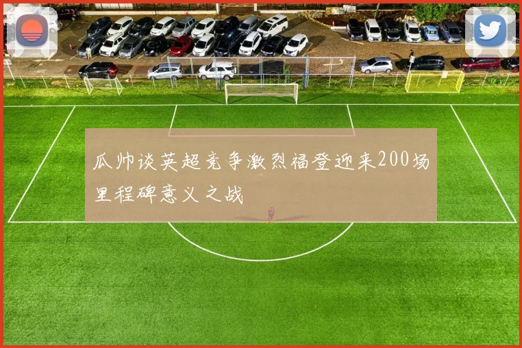 瓜帅谈英超竞争激烈福登迎来200场里程碑意义之战