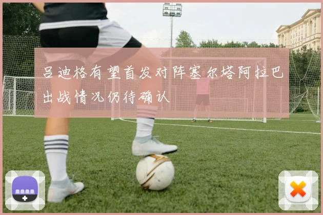 吕迪格有望首发对阵塞尔塔阿拉巴出战情况仍待确认