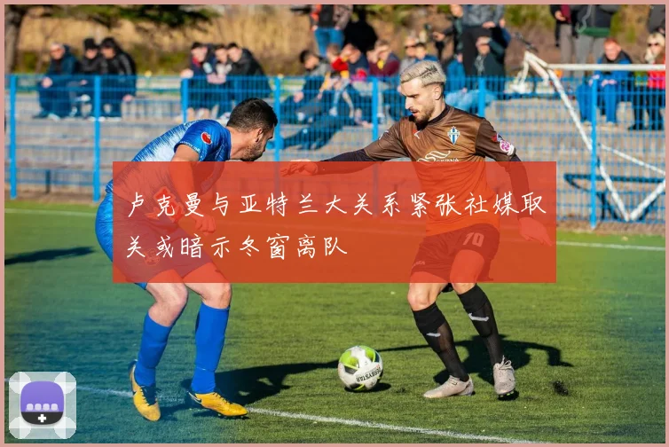 卢克曼与亚特兰大关系紧张社媒取关或暗示冬窗离队