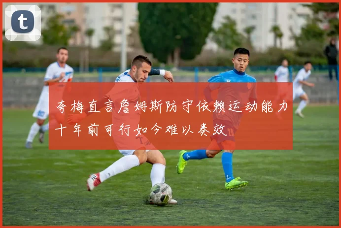 夸梅直言詹姆斯防守依赖运动能力十年前可行如今难以奏效