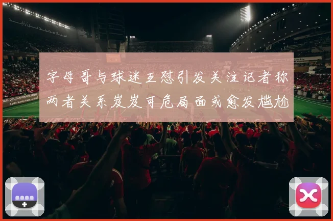 字母哥与球迷互怼引发关注记者称两者关系岌岌可危局面或愈发尴尬