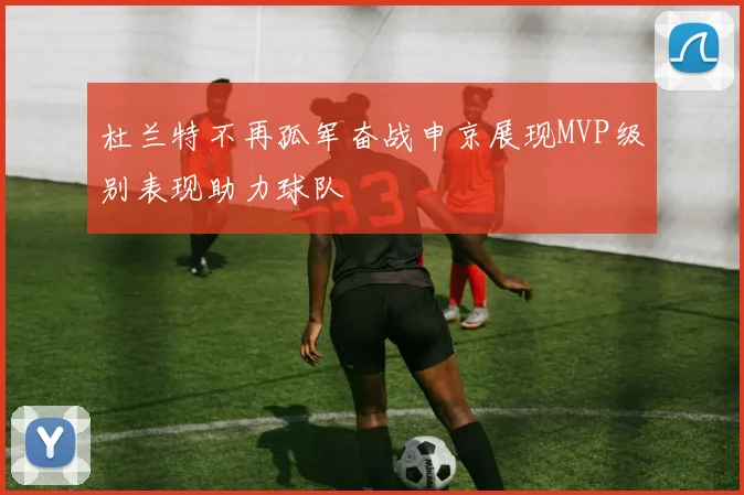 杜兰特不再孤军奋战申京展现MVP级别表现助力球队